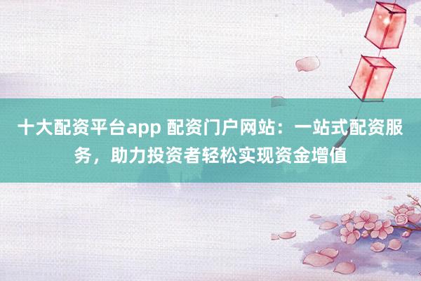 十大配资平台app 配资门户网站：一站式配资服务，助力投资者轻松实现资金增值