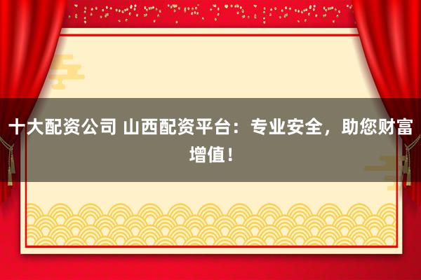 十大配资公司 山西配资平台：专业安全，助您财富增值！