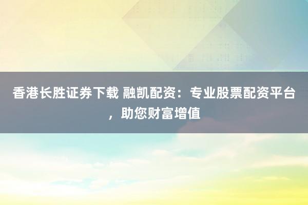 香港长胜证券下载 融凯配资：专业股票配资平台，助您财富增值