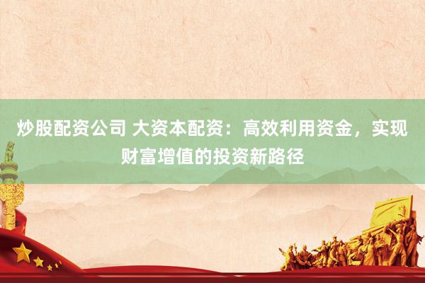 炒股配资公司 大资本配资：高效利用资金，实现财富增值的投资新路径