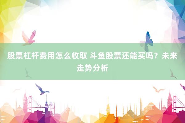 股票杠杆费用怎么收取 斗鱼股票还能买吗？未来走势分析