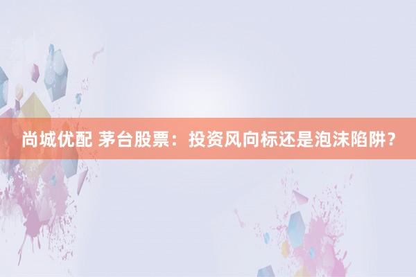 尚城优配 茅台股票：投资风向标还是泡沫陷阱？