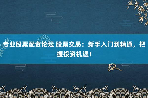 专业股票配资论坛 股票交易：新手入门到精通，把握投资机遇！