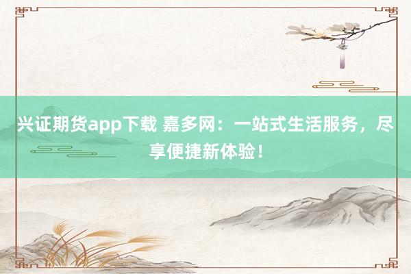 兴证期货app下载 嘉多网：一站式生活服务，尽享便捷新体验！