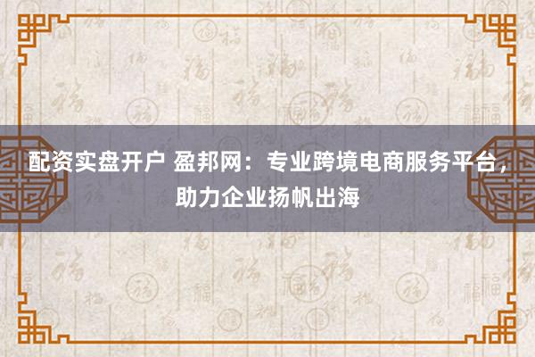 配资实盘开户 盈邦网：专业跨境电商服务平台，助力企业扬帆出海