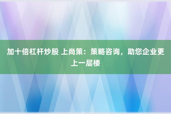 加十倍杠杆炒股 上尚策：策略咨询，助您企业更上一层楼