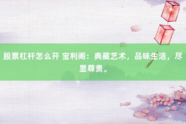 股票杠杆怎么开 宝利阁：典藏艺术，品味生活，尽显尊贵。