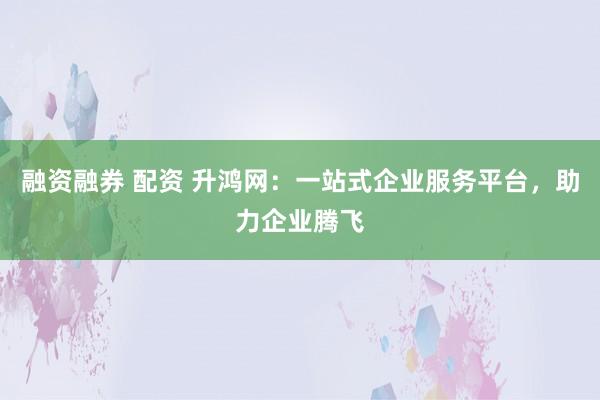 融资融券 配资 升鸿网：一站式企业服务平台，助力企业腾飞