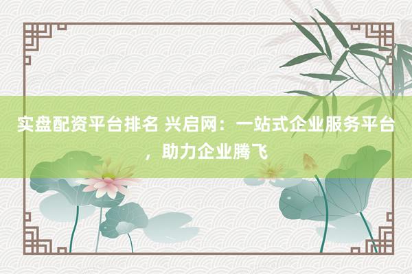 实盘配资平台排名 兴启网：一站式企业服务平台，助力企业腾飞