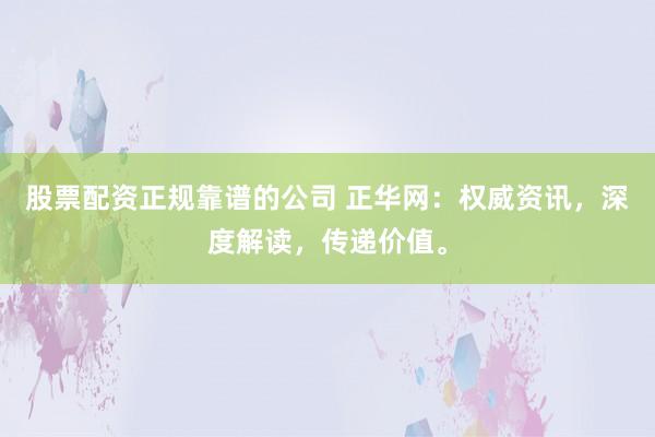 股票配资正规靠谱的公司 正华网：权威资讯，深度解读，传递价值。
