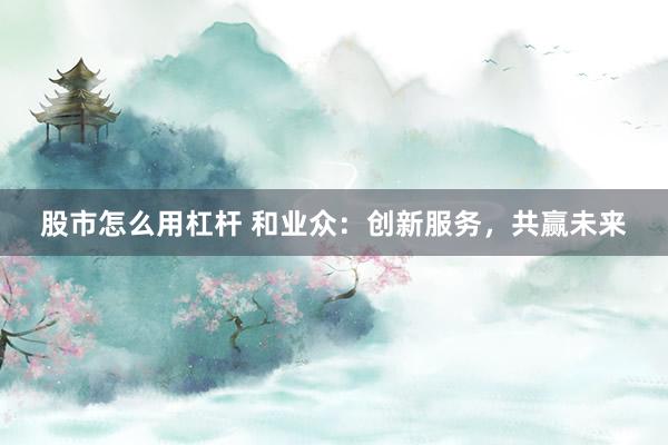 股市怎么用杠杆 和业众：创新服务，共赢未来