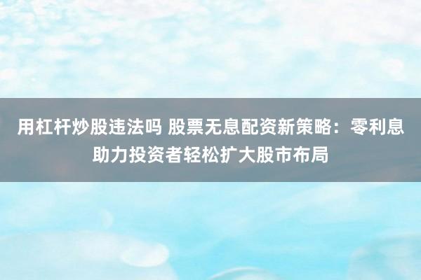 用杠杆炒股违法吗 股票无息配资新策略：零利息助力投资者轻松扩大股市布局