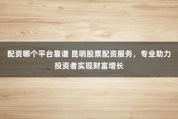 配资哪个平台靠谱 昆明股票配资服务，专业助力投资者实现财富增长