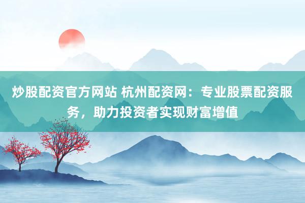 炒股配资官方网站 杭州配资网：专业股票配资服务，助力投资者实现财富增值