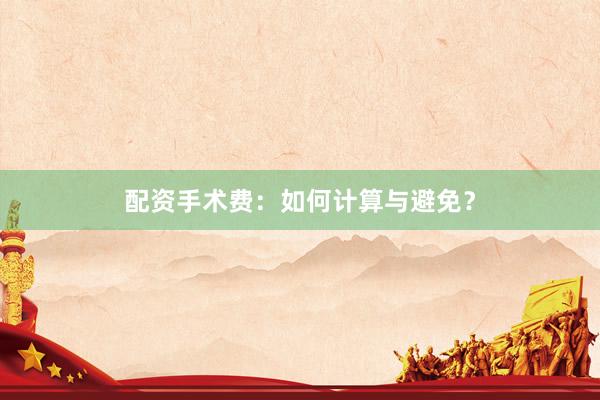 配资手术费：如何计算与避免？
