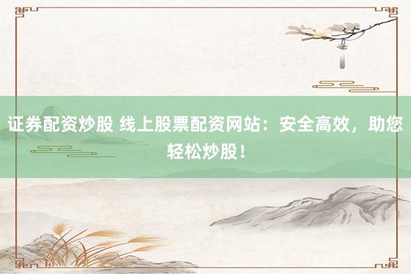 证券配资炒股 线上股票配资网站：安全高效，助您轻松炒股！