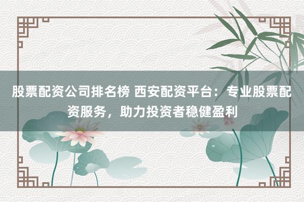 股票配资公司排名榜 西安配资平台：专业股票配资服务，助力投资者稳健盈利