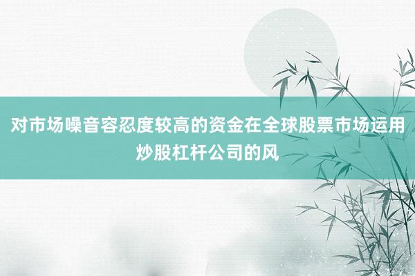 对市场噪音容忍度较高的资金在全球股票市场运用炒股杠杆公司的风