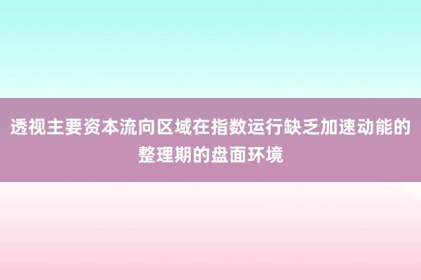 透视主要资本流向区域在指数运行缺乏加速动能的整理期的盘面环境