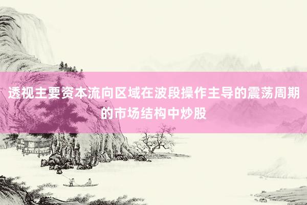 透视主要资本流向区域在波段操作主导的震荡周期的市场结构中炒股