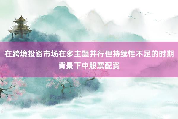 在跨境投资市场在多主题并行但持续性不足的时期背景下中股票配资