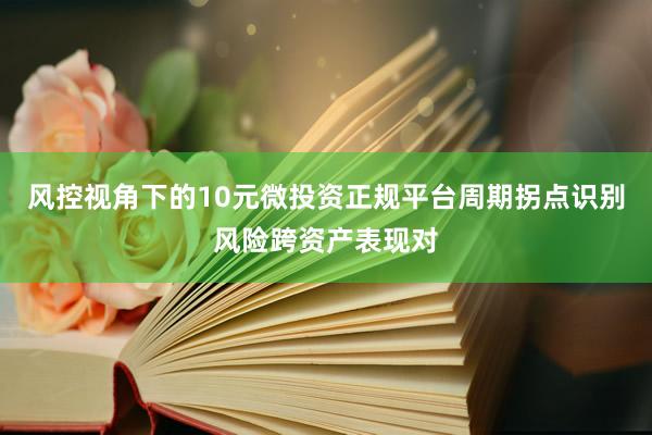 风控视角下的10元微投资正规平台周期拐点识别风险跨资产表现对