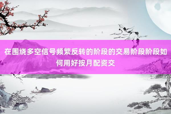 在围绕多空信号频繁反转的阶段的交易阶段阶段如何用好按月配资交