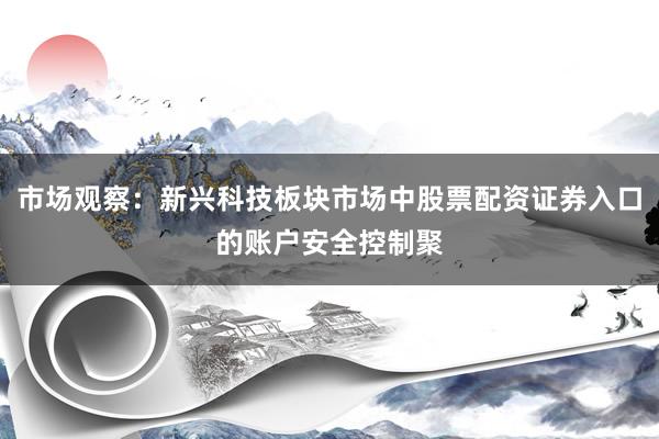 市场观察：新兴科技板块市场中股票配资证券入口的账户安全控制聚