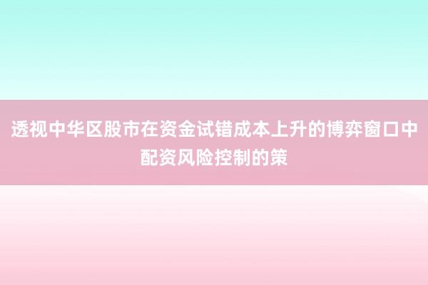 透视中华区股市在资金试错成本上升的博弈窗口中配资风险控制的策