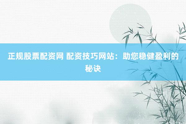 正规股票配资网 配资技巧网站：助您稳健盈利的秘诀