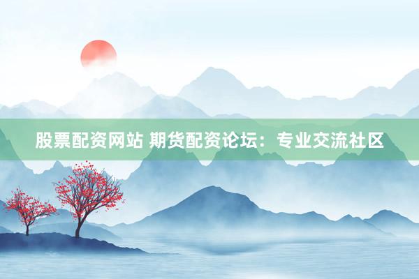 股票配资网站 期货配资论坛：专业交流社区