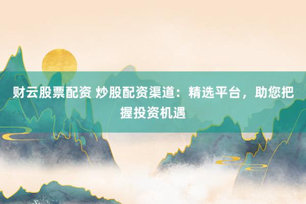 财云股票配资 炒股配资渠道：精选平台，助您把握投资机遇