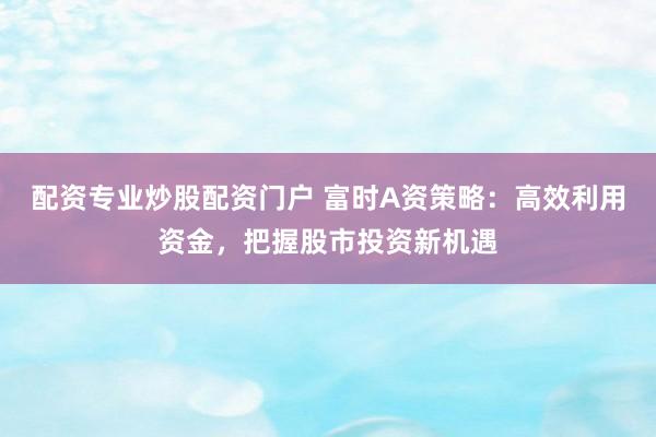 配资专业炒股配资门户 富时A资策略：高效利用资金，把握股市投资新机遇