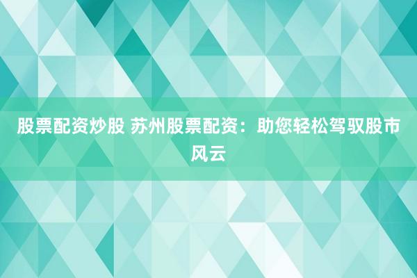 股票配资炒股 苏州股票配资：助您轻松驾驭股市风云