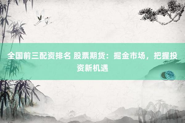 全国前三配资排名 股票期货：掘金市场，把握投资新机遇