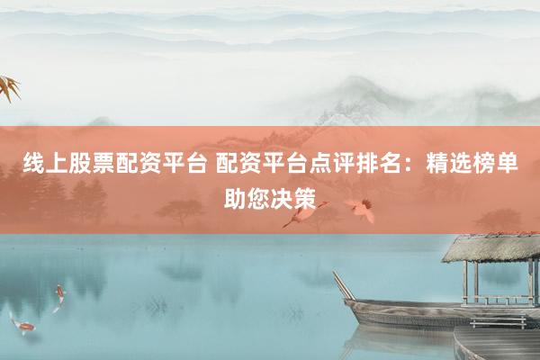 线上股票配资平台 配资平台点评排名：精选榜单助您决策