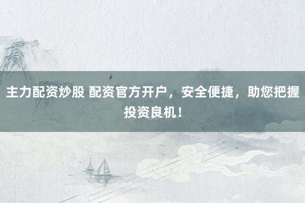 主力配资炒股 配资官方开户，安全便捷，助您把握投资良机！