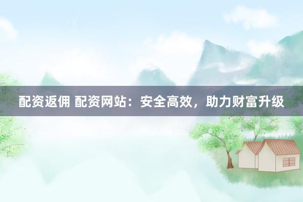 配资返佣 配资网站：安全高效，助力财富升级