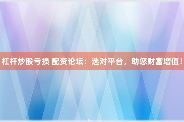杠杆炒股亏损 配资论坛：选对平台，助您财富增值！