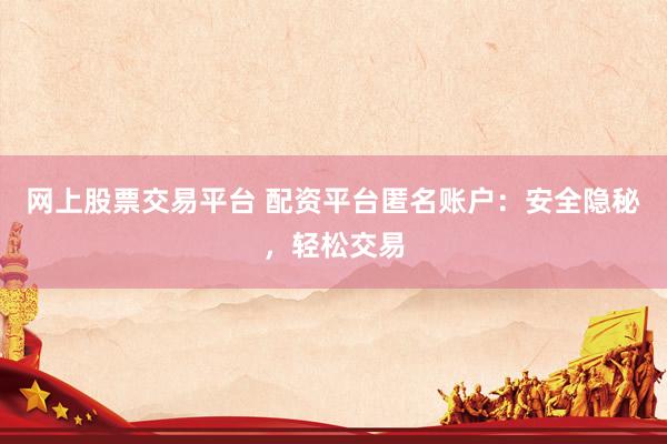 网上股票交易平台 配资平台匿名账户：安全隐秘，轻松交易