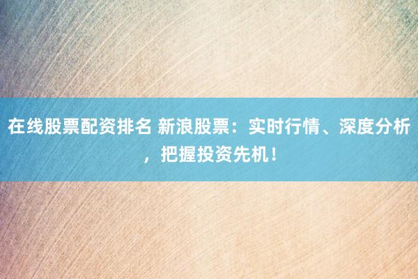 在线股票配资排名 新浪股票：实时行情、深度分析，把握投资先机！