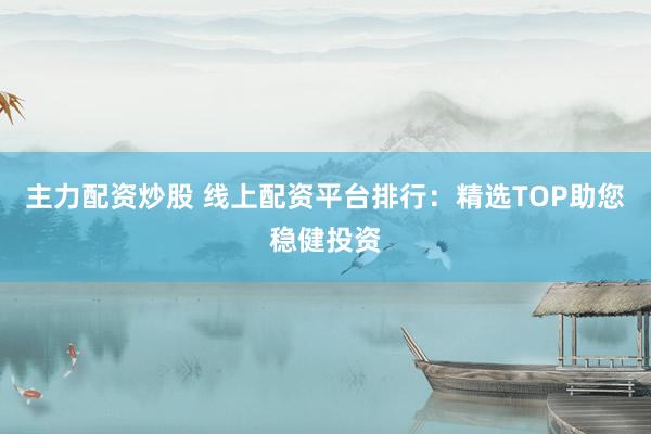 主力配资炒股 线上配资平台排行：精选TOP助您稳健投资