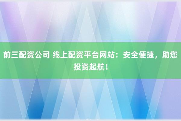 前三配资公司 线上配资平台网站：安全便捷，助您投资起航！