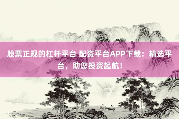 股票正规的杠杆平台 配资平台APP下载：精选平台，助您投资起航！