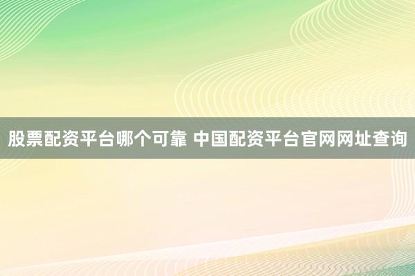 股票配资平台哪个可靠 中国配资平台官网网址查询