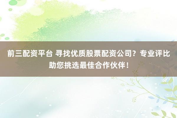 前三配资平台 寻找优质股票配资公司？专业评比助您挑选最佳合作伙伴！