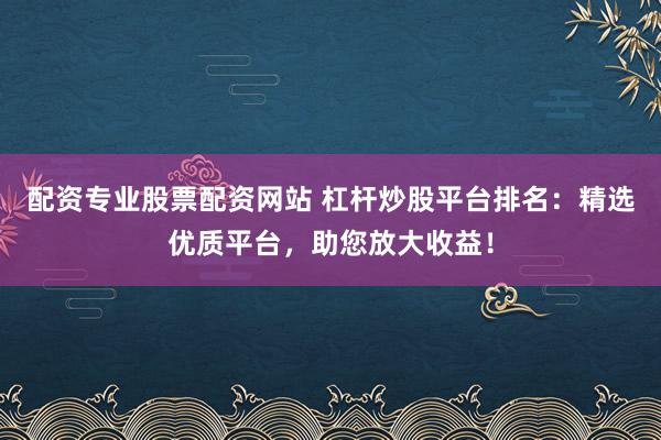 配资专业股票配资网站 杠杆炒股平台排名：精选优质平台，助您放大收益！