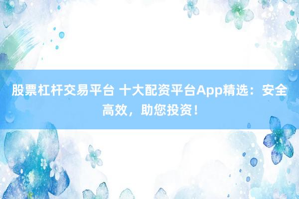 股票杠杆交易平台 十大配资平台App精选：安全高效，助您投资！