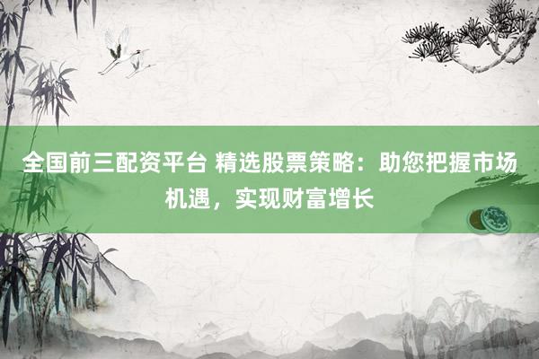 全国前三配资平台 精选股票策略：助您把握市场机遇，实现财富增长