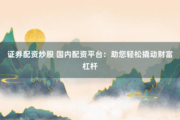 证券配资炒股 国内配资平台：助您轻松撬动财富杠杆